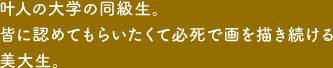 叶人の大学の同級生。皆に認めてもらいたくて必死で画を描き続ける美大生。